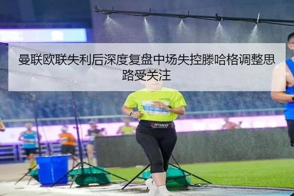 曼联欧联失利后深度复盘中场失控滕哈格调整思路受关注