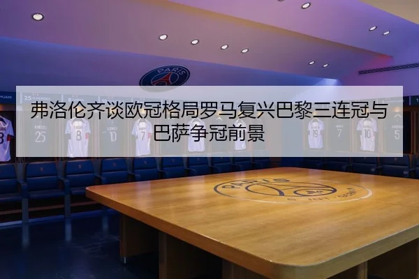弗洛伦齐谈欧冠格局罗马复兴巴黎三连冠与巴萨争冠前景