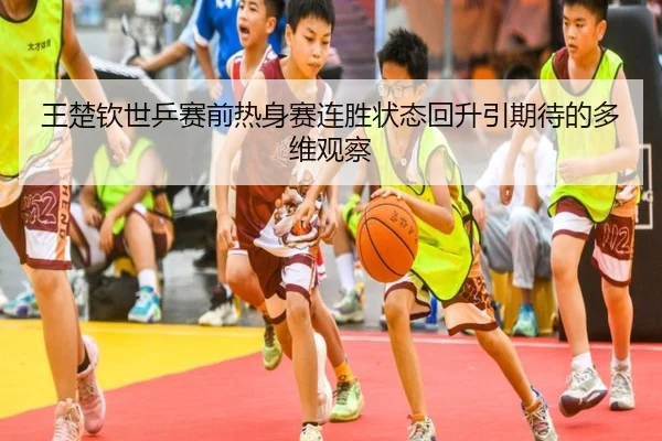王楚钦世乒赛前热身赛连胜状态回升引期待的多维观察